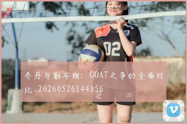 乔丹与勒布朗：GOAT之争的全面对比_20260526144156