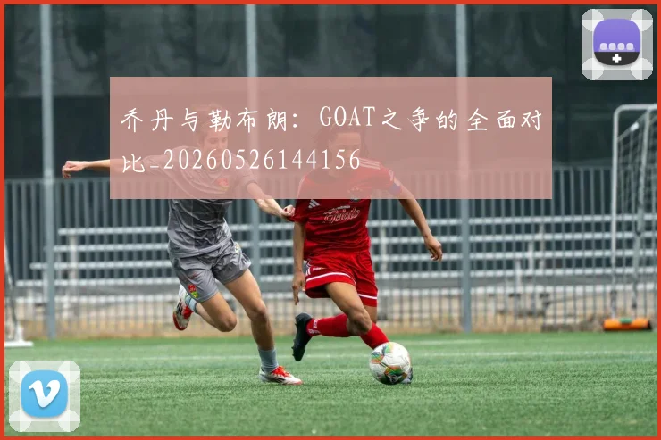 乔丹与勒布朗：GOAT之争的全面对比_20260526144156
