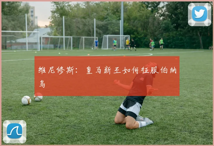 维尼修斯：皇马新王如何征服伯纳乌