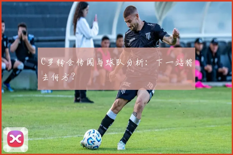 C罗转会传闻与球队分析：下一站将去何方？