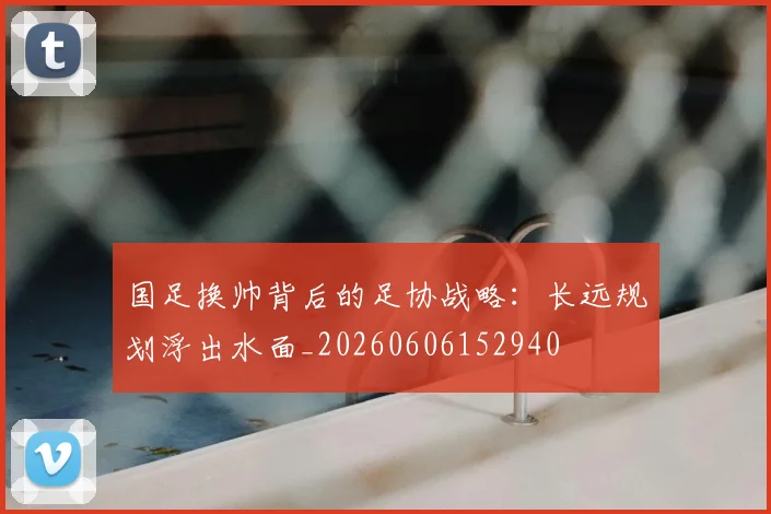 国足换帅背后的足协战略：长远规划浮出水面_20260606152940