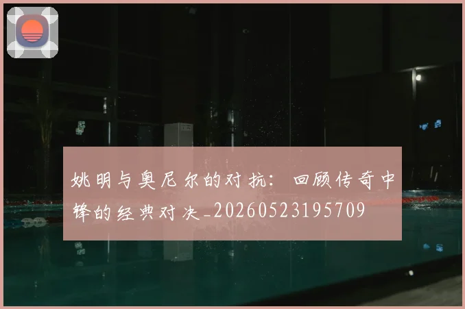 姚明与奥尼尔的对抗：回顾传奇中锋的经典对决_20260523195709