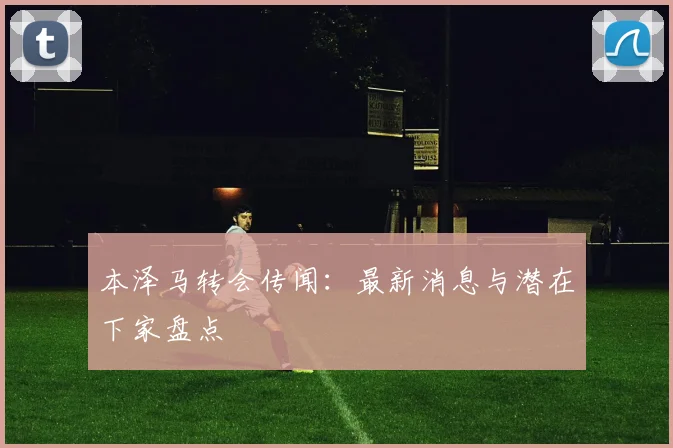 本泽马转会传闻:最新消息与潜在下家盘点