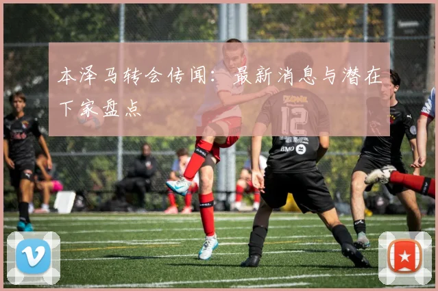 本泽马转会传闻：最新消息与潜在下家盘点